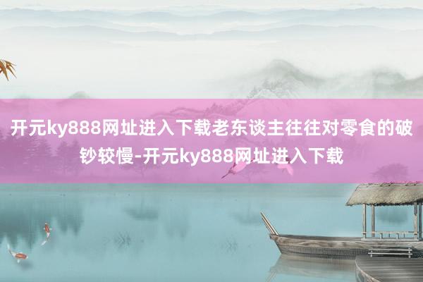 开元ky888网址进入下载老东谈主往往对零食的破钞较慢-开元ky888网址进入下载