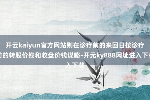 开云kaiyun官方网站则在诊疗前的来回日按诊疗前的转股价钱和收盘价钱谋略-开元ky888网址进入下载