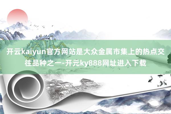 开云kaiyun官方网站是大众金属市集上的热点交往品种之一-开元ky888网址进入下载