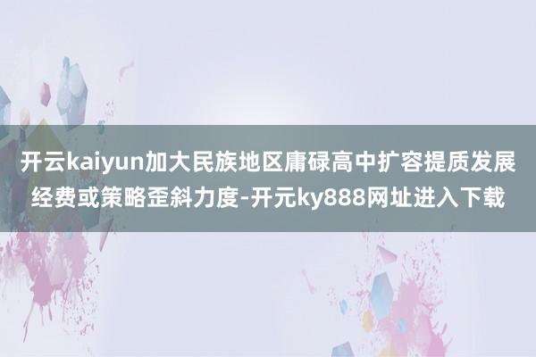 开云kaiyun加大民族地区庸碌高中扩容提质发展经费或策略歪斜力度-开元ky888网址进入下载