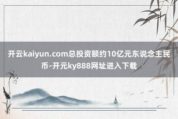 开云kaiyun.com总投资额约10亿元东说念主民币-开元ky888网址进入下载