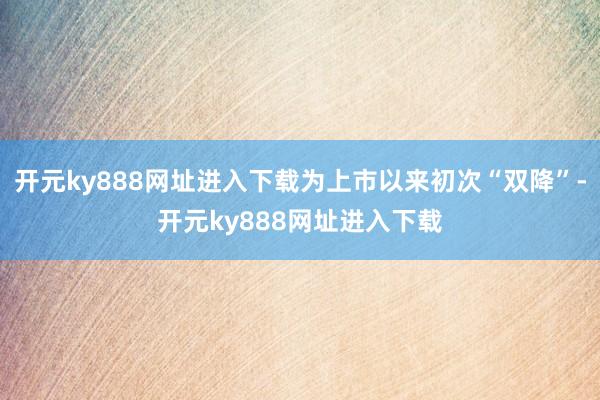 开元ky888网址进入下载为上市以来初次“双降”-开元ky888网址进入下载