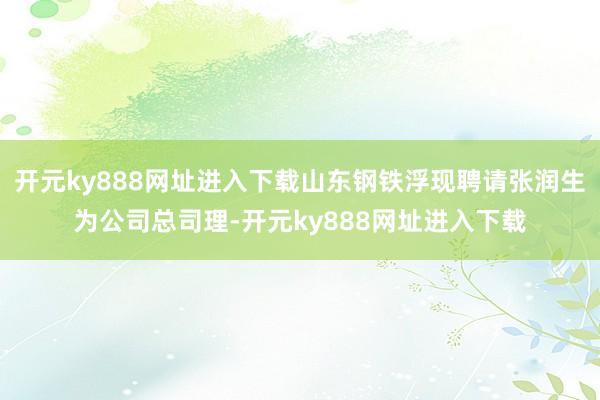 开元ky888网址进入下载山东钢铁浮现聘请张润生为公司总司理-开元ky888网址进入下载