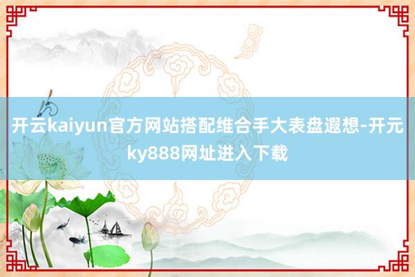 开云kaiyun官方网站搭配维合手大表盘遐想-开元ky888网址进入下载