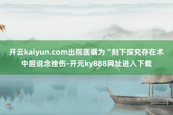 开云kaiyun.com出院医嘱为“刻下探究存在术中胆说念挫伤-开元ky888网址进入下载