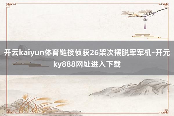 开云kaiyun体育链接侦获26架次摆脱军军机-开元ky888网址进入下载
