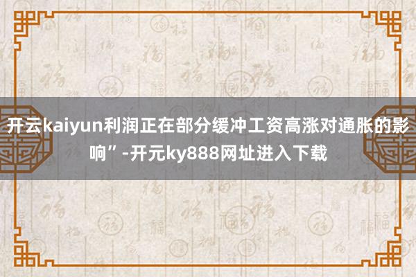 开云kaiyun利润正在部分缓冲工资高涨对通胀的影响”-开元ky888网址进入下载