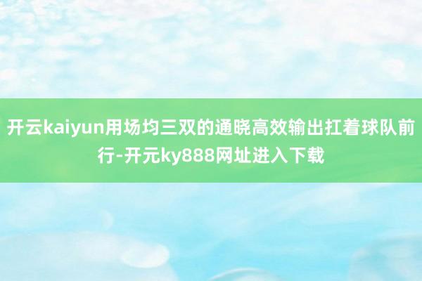 开云kaiyun用场均三双的通晓高效输出扛着球队前行-开元ky888网址进入下载
