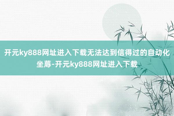 开元ky888网址进入下载无法达到信得过的自动化坐蓐-开元ky888网址进入下载