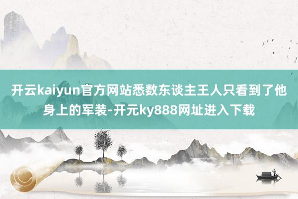 开云kaiyun官方网站悉数东谈主王人只看到了他身上的军装-开元ky888网址进入下载