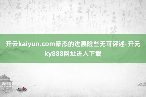 开云kaiyun.com豪杰的进展险些无可评述-开元ky888网址进入下载