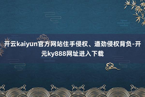 开云kaiyun官方网站住手侵权、遒劲侵权背负-开元ky888网址进入下载
