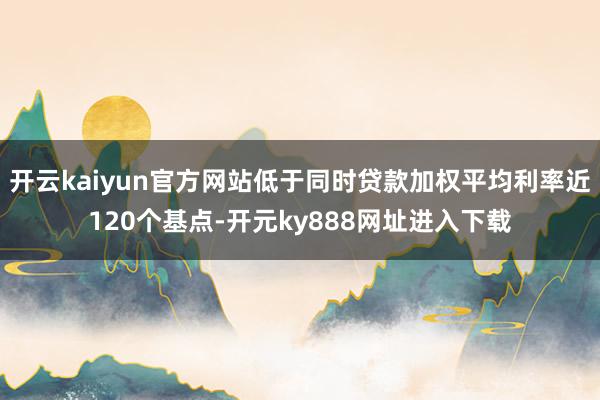 开云kaiyun官方网站低于同时贷款加权平均利率近120个基点-开元ky888网址进入下载