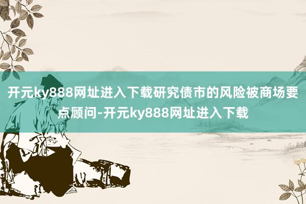 开元ky888网址进入下载研究债市的风险被商场要点顾问-开元ky888网址进入下载