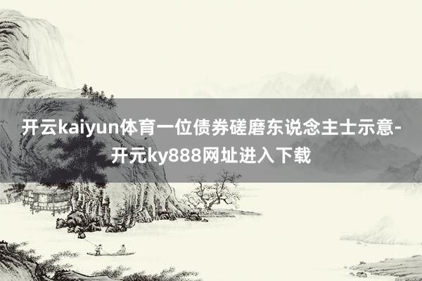 开云kaiyun体育　　一位债券磋磨东说念主士示意-开元ky888网址进入下载