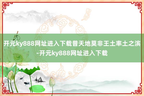 开元ky888网址进入下载普天地莫非王土率土之滨-开元ky888网址进入下载