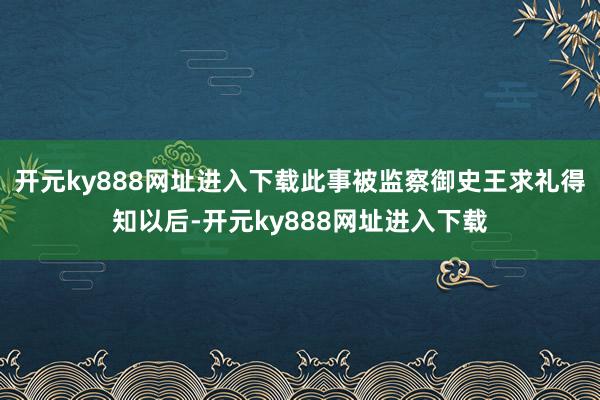 开元ky888网址进入下载此事被监察御史王求礼得知以后-开元ky888网址进入下载