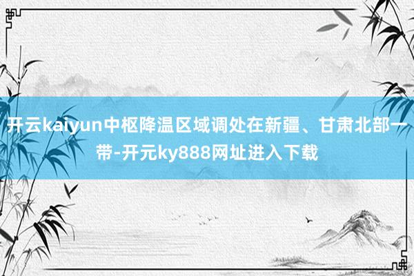 开云kaiyun中枢降温区域调处在新疆、甘肃北部一带-开元ky888网址进入下载