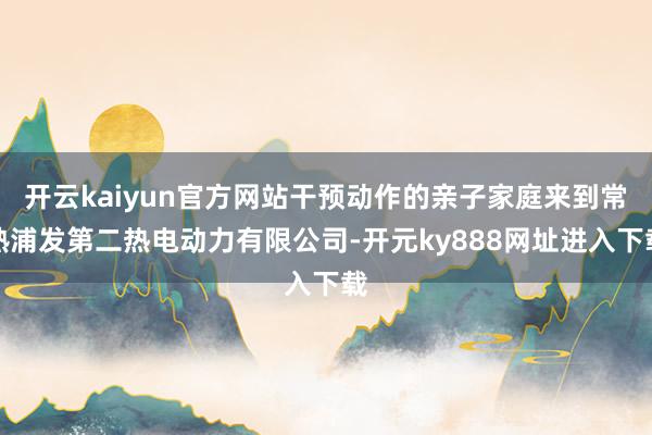 开云kaiyun官方网站干预动作的亲子家庭来到常熟浦发第二热电动力有限公司-开元ky888网址进入下载