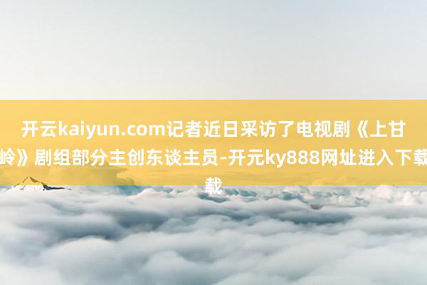 开云kaiyun.com记者近日采访了电视剧《上甘岭》剧组部分主创东谈主员-开元ky888网址进入下载