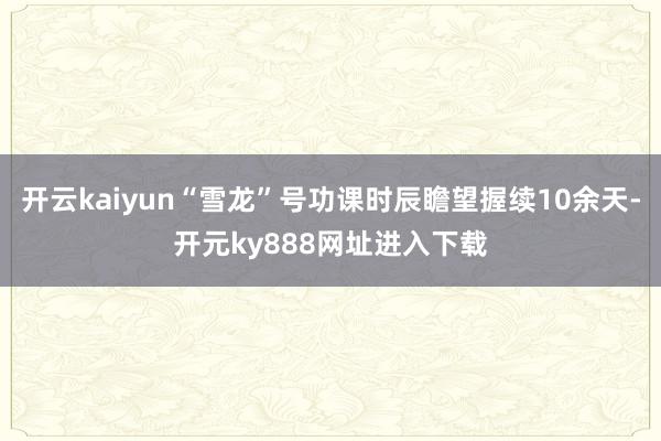 开云kaiyun“雪龙”号功课时辰瞻望握续10余天-开元ky888网址进入下载