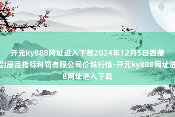 开元ky888网址进入下载2024年12月5日西藏领峰农副居品指标科罚有限公司价钱行情-开元ky888网址进入下载
