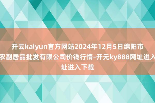 开云kaiyun官方网站2024年12月5日绵阳市高水农副居品批发有限公司价钱行情-开元ky888网址进入下载