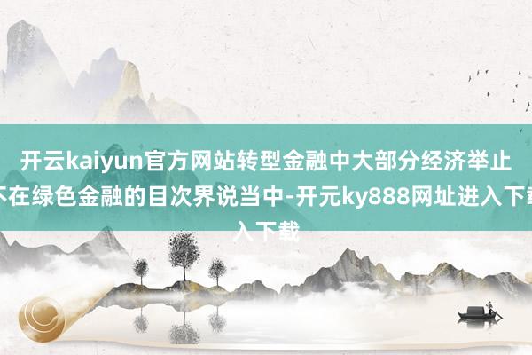 开云kaiyun官方网站转型金融中大部分经济举止不在绿色金融的目次界说当中-开元ky888网址进入下载