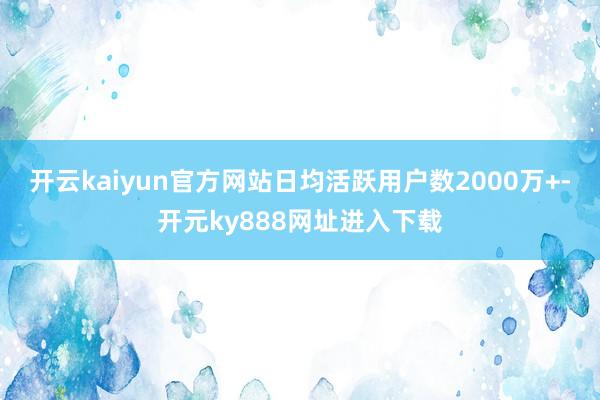 开云kaiyun官方网站日均活跃用户数2000万+-开元ky888网址进入下载